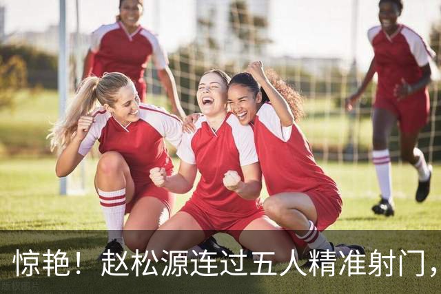 惊艳！赵松源连过五人精准射门，U17国足战胜阿森纳